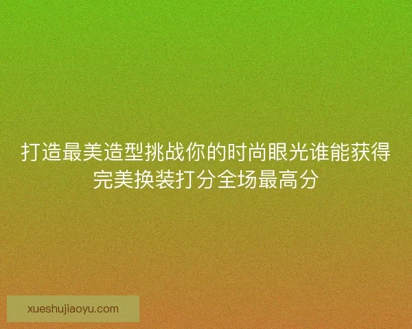 打造最美造型挑战你的时尚眼光谁能获得完美换装打分全场最高分