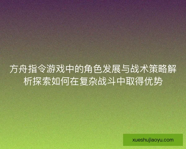 方舟指令游戏中的角色发展与战术策略解析探索如何在复杂战斗中取得优势