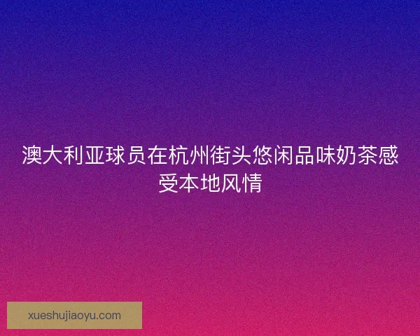澳大利亚球员在杭州街头悠闲品味奶茶感受本地风情