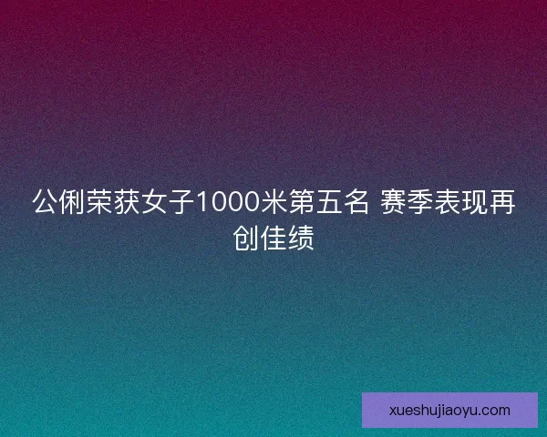 公俐荣获女子1000米第五名 赛季表现再创佳绩