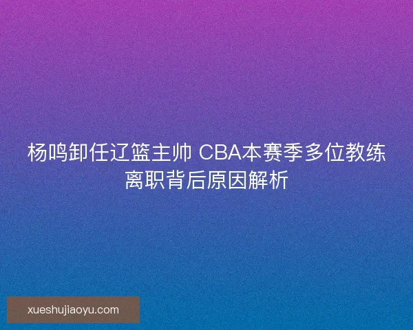 杨鸣卸任辽篮主帅 CBA本赛季多位教练离职背后原因解析